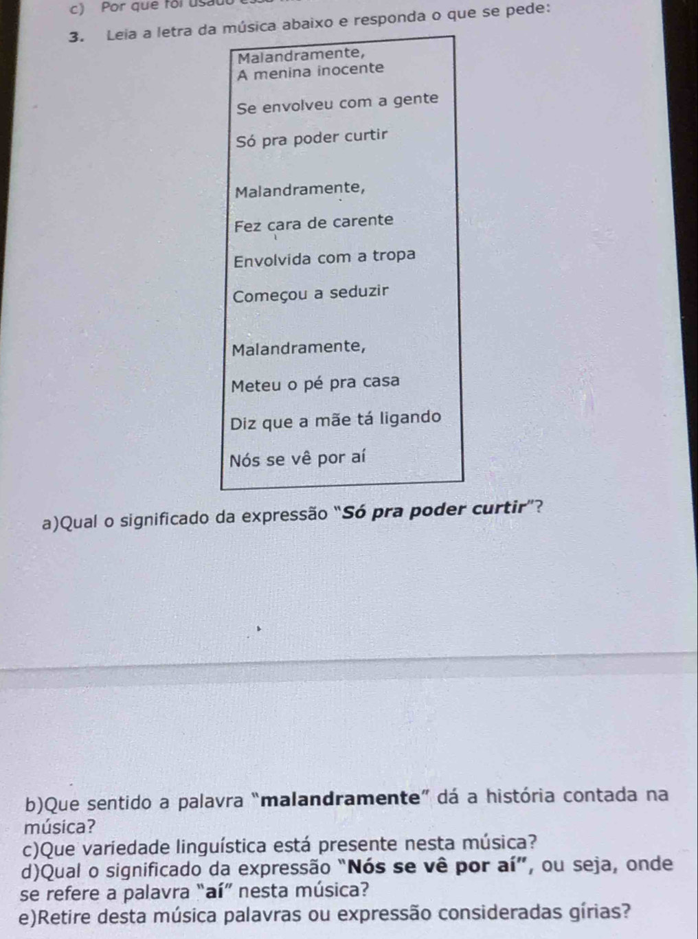 Por que foi usaut 
3. Leia a letra da música abaixo e responda o que se pede: 
Malandramente, 
A menina inocente 
Se envolveu com a gente 
Só pra poder curtir 
Malandramente, 
Fez cara de carente 
Envolvida com a tropa 
Começou a seduzir 
Malandramente, 
Meteu o pé pra casa 
Diz que a mãe tá ligando 
Nós se vê por aí 
a)Qual o significado da expressão “Só pra poder curtir”? 
b)Que sentido a palavra “malandramente” dá a história contada na 
música? 
c)Que variedade linguística está presente nesta música? 
d)Qual o significado da expressão “Nós se vê por aí”, ou seja, onde 
se refere a palavra “aí” nesta música? 
e)Retire desta música palavras ou expressão consideradas gírias?