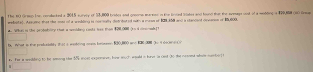 The XO Group Inc. conducted a 2015 survey of 13,000 brides and grooms married in the United States and found that the average cost of a wedding is $29,858 (XO Group 
website). Assume that the cost of a wedding is normally distributed with a mean of $29,858 and a standard deviation of $5,600. 
a. What is the probability that a wedding costs less than $20,000 (to 4 decimals)? 
b. What is the probability that a wedding costs between $20,000 and $30,000 (to 4 decimals)? 
c. For a wedding to be among the 5% most expensive, how much would it have to cost (to the nearest whole number)?
$