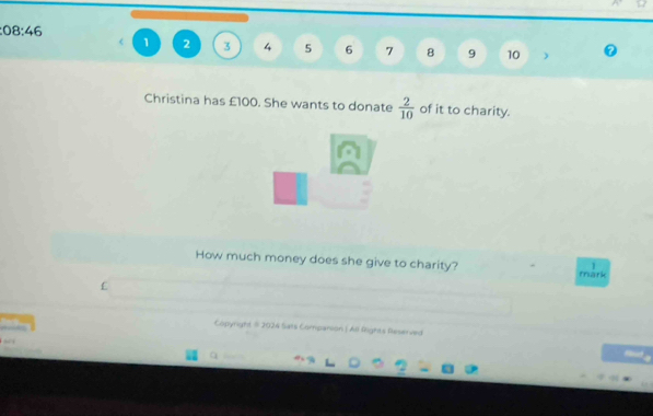 08:46
1 2 3 4 5 6 7 8 9 10 ) 
Christina has £100. She wants to donate  2/10  of it to charity. 
How much money does she give to charity? 
mark 
£ 
Copyright # 2024 Sats Companion ( All Rights Reserved 
q