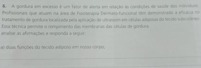 A gordura em excesso é um fator de alerta em relação às condições de saúde dos indivíduos 
Profissionais que atuam na área de Fisioterapia Dermato-funcional têm demonstrado a eficácia no 
tratamento de gordura localizada pela aplicação de ultrassom em células adiposas do tecido subcutâneo. 
Essa técnica permite o rompimento das membranas das células de gordura. 
analise as afirmações e responda a seguir: 
a) duas funções do tecido adiposo em nosso corpo; 
_ 
_