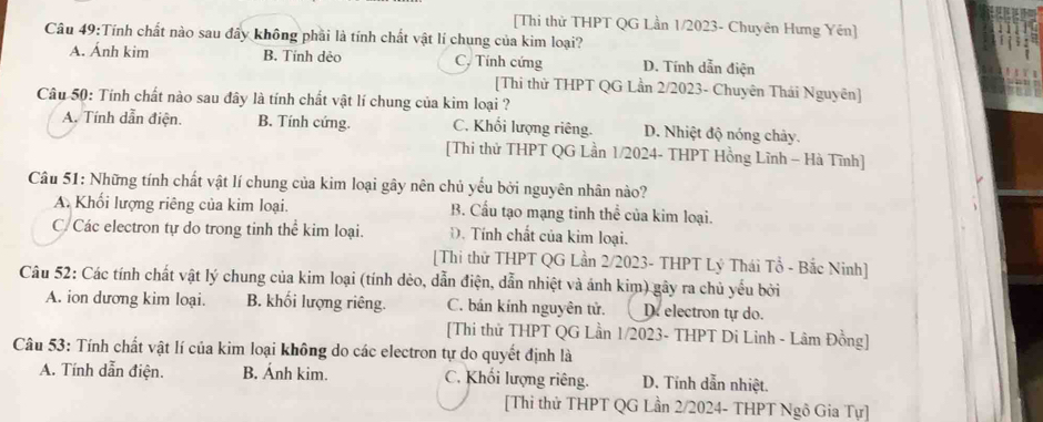 [Thi thử THPT QG Lần 1/2023- Chuyên Hưng Yên]
Câu 49:Tính chất nào sau đấy không phải là tính chất vật lí chung của kim loại?
A. Ánh kim B. Tính dẻo C. Tính cứng D. Tính dẫn điện
[Thi thử THPT QG Lần 2/2023- Chuyên Thái Nguyên]
Câu 50: Tính chất nào sau đây là tính chất vật lí chung của kim loại ?
A. Tính dẫn điện. B. Tính cứng. C. Khối lượng riêng. D. Nhiệt độ nóng chảy.
[Thi thử THPT QG Lần 1/2024- THPT Hồng Lĩnh - Hà Tĩnh]
Câu 51: Những tính chất vật lí chung của kim loại gây nên chủ yếu bởi nguyên nhân nào?
A. Khối lượng riêng của kim loại. B. Cầu tạo mạng tinh thể của kim loại.
C.Các electron tự do trong tinh thể kim loại. D. Tính chất của kim loại.
[Thi thứ THPT QG Lần 2/2023- THPT Lý Thái Tổ - Bắc Ninh]
Câu 52: Các tính chất vật lý chung của kim loại (tính dẻo, dẫn điện, dẫn nhiệt và ánh kim) gây ra chủ yếu bởi
A. ion dương kim loại. B. khối lượng riêng. C. bán kính nguyên tử. D. electron tự do.
[Thi thử THPT QG Lần 1/2023- THPT Di Linh - Lâm Đồng]
Câu 53: Tính chất vật lí của kim loại không do các electron tự do quyết định là
A. Tính dẫn điện. B. Ánh kim. C. Khối lượng riêng. D. Tỉnh dẫn nhiệt.
[Thi thử THPT QG Lần 2/2024- THPT Ngô Gia Tự]