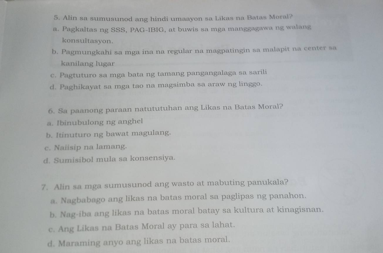 Alin sa sumusunod ang hindi umaayon sa Likas na Batas Moral?
a. Pagkaltas ng SSS, PAG-IBIG, at buwis sa mga manggagawa ng walang
konsultasyon.
b. Pagmungkahi sa mga ina na regular na magpatingin sa malapit na center sa
kanilang lugar
c. Pagtuturo sa mga bata ng tamang pangangalaga sa sarili
d. Paghikayat sa mga tao na magsimba sa araw ng linggo.
6. Sa paanong paraan natututuhan ang Likas na Batas Moral?
a. Ibinubulong ng anghel
b. Itinuturo ng bawat magulang.
c. Naiisip na lamang.
d. Sumisibol mula sa konsensiya.
7. Alin sa mga sumusunod ang wasto at mabuting panukala?
a. Nagbabago ang likas na batas moral sa paglipas ng panahon.
b. Nag-iba ang likas na batas moral batay sa kultura at kinagisnan.
c. Ang Likas na Batas Moral ay para sa lahat.
d. Maraming anyo ang likas na batas moral.