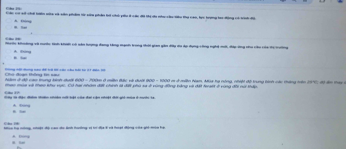 Cậu 25:
Các cơ sở chế biến sữa và sản phẩm từ sữa phân bố chủ yếu ở các đô thị do nhu cầu tiêu thụ cao, lực lượng lao động có trình độ.
A. Dúng
B. Sai
Câu 26:
Nước khoảng và nước tính khiết có sản lượng đang tăng mạnh trong thời gian gần đây do áp dụng công nghệ mới, đáp ứng nhu cầu của thị trường
A. Dùng
B. Sai
Gùng nội dung sau để trả lời các câu hồi từ 27 đến 30
Cho đoạn thông tin sau:
Năm ở độ cao trung bình dưới 600 - 700m ở miền Bắc và dưới 900 - 1000 m ở miền Nam. Mùa hạ nóng, nhiệt độ trung bình các tháng trên 25°C; độ am thay 
theo mùa và theo khu vực. Có hai nhóm đất chính là đất phù sa ở vùng đồng bằng và đất feralit ở vùng đồi núi thấp.
Cầu 27:
Dây là đặc điểm thiên nhiện nổi bật của đai cận nhiệt đới gió mùa ở nước ta.
A. Dùng
B. Sai
Cậa 28
Mia hạ nóng, nhiệt độ cao do ảnh hướng vị trí địa lí và hoạt động của gió mùa hạ.
A. Dùng
0. fa