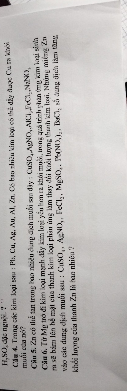 H_2SO_4 đặc nguội. ? 
Câu 4. Trong các kim loại sau : Pb, Cu, Ag, Au, Al, Zn. Có bao nhiêu kim loại có thể đầy được Cu ra khỏi 
muối của nó? 
Câu 5. Zn có thể tan trong bao nhiêu dung dịch muối sau đây : CuSO_4, AgNO_3, AlCl_3, FeCl_2, NaNO_3
Câu 6. Từ Mg trở đi kim loại mạnh đầy kim loại yếu hơn ra khỏi muối, trong quá trình phản ứng kim loại sinh 
ra sẽ bám lên bề mặt của thanh kim loại phản ứng làm thay đổi khối lượng thanh kim loại. Nhúng miếng Zn 
vào các dung dịch muối sau : CuSO_4, AgNO_3, FeCl_2, MgSO_4, Pb(NO_3)_2, BaCl_2 số dung dịch làm tăng 
khối lượng của thanh Zn là bao nhiêu ?