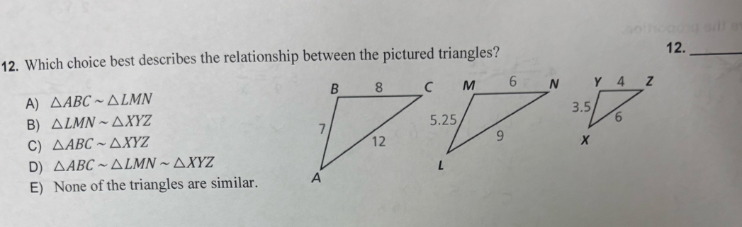 Which choice best describes the relationship between the pictured triangles? 12._
A) △ ABCsim △ LMN
B) △ LMNsim △ XYZ
C) △ ABCsim △ XYZ
D) △ ABCsim △ LMNsim △ XYZ
E) None of the triangles are similar.