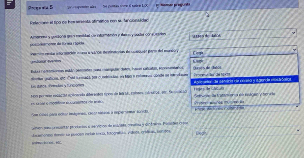 Pregunta 5 Sin responder aún Se puntás como 0 sobre 1.00 Marcar pregunta 
Relacione el tipo de herramienta ofimática con su funcionalidad 
Almacena y gestiona gran cantidad de información y datos y poder consultarios 
posteriormente de forma rápida. Bases de datos 
Permite envíar información a uno o varios destinatarios de cualquier parte del mundo y Elegir... 
gestionar eventos Elegir 
Estas herramientas están pensadas para manipular datos, hacer cálculos, representarios, Bases de datos 
diseñar gráficos, etc. Está formada por cuadrículas en filas y columnas donde se introducen Procesador de texto 
los datos, fórmulas y funciones Aplicación de servicio de correo y agenda electrónica 
Nos permite redactar aplicando diferentes tipos de letras, colores, párrafos, etc. Su utilidad Hojas de cálculo Software de tratamiento de imagen y sonido 
es crear o modificar documentos de texto. Presentaciones multimedia 
Son útiles para editar imágenes, crear vídeos o implementar sonido. Présentaciones moltimédia 
Sirven para presentar productos o servicios de manera creativa y dinámica. Permiten crear 
documentos donde se pueden incluir texto, fotografías, vídeos, gráficos, sonidos, Elegir.. 
animaciones, etc.