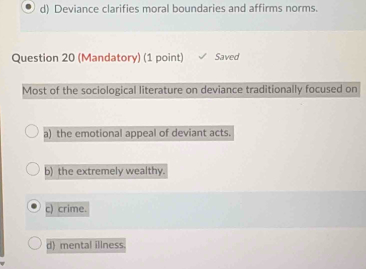 d) Deviance clarifies moral boundaries and affirms norms.
Question 20 (Mandatory) (1 point) Saved
Most of the sociological literature on deviance traditionally focused on
a) the emotional appeal of deviant acts.
b) the extremely wealthy.
c) crime.
d) mental illness.