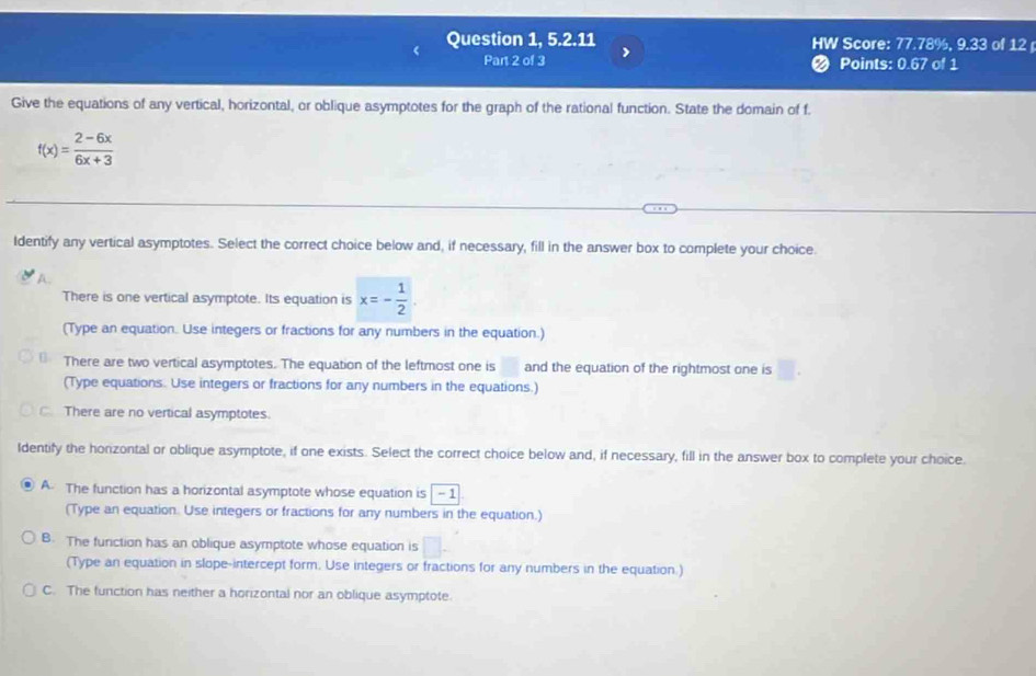 Question 1, 5.2.11 HW Score: 77.78%, 9.33 of 12 
Part 2 of 3 ❷ Points: 0.67 of 1
Give the equations of any vertical, horizontal, or oblique asymptotes for the graph of the rational function. State the domain of f.
f(x)= (2-6x)/6x+3 
Identify any vertical asymptotes. Select the correct choice below and, if necessary, fill in the answer box to complete your choice.
A.
There is one vertical asymptote. Its equation is x=- 1/2 
(Type an equation. Use integers or fractions for any numbers in the equation.)
There are two vertical asymptotes. The equation of the leftmost one is and the equation of the rightmost one is
(Type equations. Use integers or fractions for any numbers in the equations.)
C. There are no vertical asymptotes.
Identify the horizontal or oblique asymptote, if one exists. Select the correct choice below and, if necessary, fill in the answer box to complete your choice.
A. The function has a horizontal asymptote whose equation is -1
(Type an equation. Use integers or fractions for any numbers in the equation.)
B. The furiction has an oblique asymptote whose equation is
(Type an equation in slope-intercept form. Use integers or fractions for any numbers in the equation.)
C. The function has neither a horizontal nor an oblique asymptote.