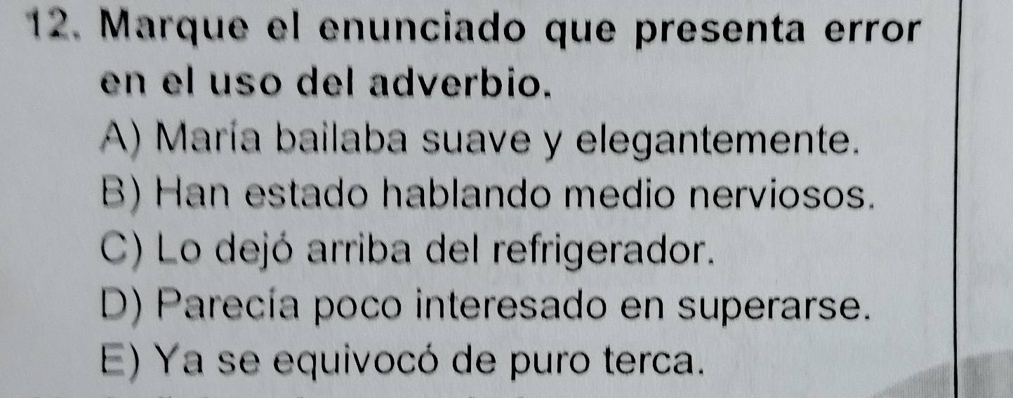 Marque el enunciado que presenta error
en el uso del adverbio.
A) María bailaba suave y elegantemente.
B) Han estado hablando medio nerviosos.
C) Lo dejó arriba del refrigerador.
D) Parecía poco interesado en superarse.
E) Ya se equivocó de puro terca.