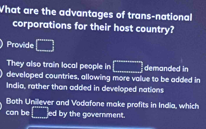 What are the advantages of trans-national
corporations for their host country?
Provide beginarrayr  2/3 * 5* 5* 9* 2* 3*  4/3   5/6   5/6  frac 1x+x
They also train local people in ∈tlimits _ π /2 ^ π /2 * π * π * sin alpha * sin alpha = π /2 frac  π /2  π /2  demanded in
developed countries, allowing more value to be added in
India, rather than added in developed nations
Both Unilever and Vodafone make profits in India, which
can be frac  1/2  3/2 _0endarray  ed by the government.