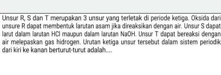 Unsur R, S dan T merupakan 3 unsur yang terletak di periode ketiga. Oksida dari 
unsure R dapat membentuk larutan asam jika direaksikan dengan air. Unsur S dapat 
larut dalam larutan HCl maupun dalam larutan NaOH. Unsur T dapat bereaksi dengan 
air melepaskan gas hidrogen. Urutan ketiga unsur tersebut dalam sistem periodik 
dari kiri ke kanan berturut-turut adalah....