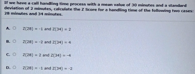 If we have a call handling time process with a mean value of 30 minutes and a standard
deviation of 2 minutes, calculate the Z Score for a handling time of the following two cases:
28 minutes and 34 minutes.
A. Z(28)=-1 and Z(34)=2
B. Z(28)=-2 and Z(34)=4
Z(28)=2 and Z(34)=-4
D. Z(28)=-1 and Z(34)=-2