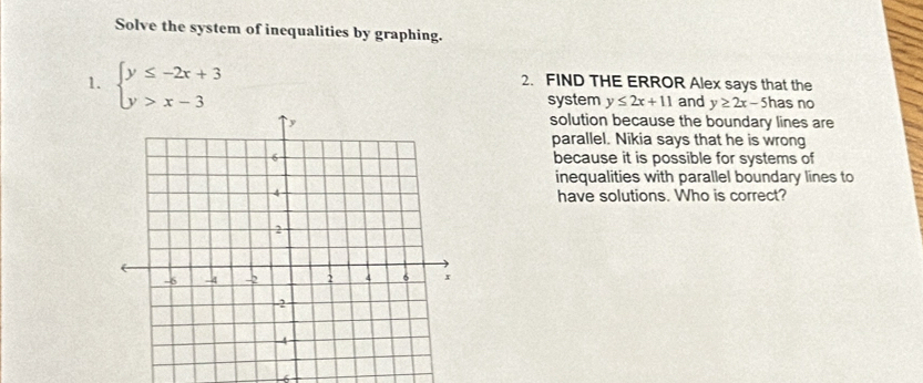 Solve the system of inequalities by graphing.
1. beginarrayl y≤ -2x+3 y>x-3endarray.
2. FIND THE ERROR Alex says that the
system y≤ 2x+11 and y≥ 2x-5 has no
solution because the boundary lines are
parallel. Nikia says that he is wrong
because it is possible for systems of
inequalities with parallel boundary lines to
have solutions. Who is correct?
6