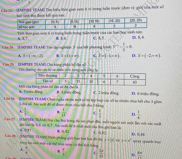 [EMPIRE TEAM] Tìm hiếu thời gian xem ti vi trong tuần trước (đơn vị: giờ) của một số
học sinh thu được kết quả sau:
Tính thời gian xem ti vi trung bình trong tuần trước của các bạn học sinh này.
A. 8, 7 . B. 8, 6 . C. 8, 5 . D. 8, 4 .
Câu 24: [EMPIRE TEAM] Tìm tập nghiệm S của bất phương trình 5^(x+1)- 1/5 >0.
A. S=(-∈fty ;-2). B. S=(1;+∈fty ). C. S=(-1;+∈fty ). D. S=(-2;+∈fty ).
Câu 25: [EMPIRE TEAM] Cho bảng phân bố tần số
Tiên thưởng cho cán bộ và nhân viên trong một công ty
Mốt
A. 5 triệu đồng. B. 3 triệu đồng. C. 2 triệu đồng. D. 6 triệu đồng.
Câu 26: [EMPIRE TEAM] Chọn ngẫu nhiên một số từ tập hợp các số tự nhiên chia hết cho 3 gồm
3 chữ số. Xác suất để số được chọn chia hết cho 5 bằng
B.
A.  1/5 .  1/15 . C.  1/3 . D.  1/6 .
Câu 27: [EMPIRE TEAM] Hai cầu thủ bóng đá sut phạt đền, mỗi người sút một lần với xác suất
ghi bàn là 0,6 và 0,7 . Xác suất để ít nhất một cầu thủ ghi bàn là:
A. 0,87 . B. 0, 42 . C. 0, 82 . D. 0, 88 .
Câu 28: [EMPIRE TEAM] Hình phẳng giới hạn bởi hai đồ thị y=|x| và y=x^2 quay quanh trục
tung tạo nên một vật thể tròn xoay có thể tích bằng
A.  π /6 .
B.  π /3 .
C.  2π /15 .  4π /15 .
D.