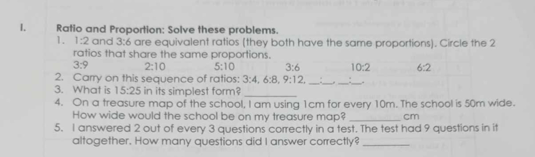 Ratio and Proportion: Solve these problems.
1. 1:2 and 3:6 are equivalent ratios (they both have the same proportions). Circle the 2
ratios that share the same proportions.
3:9
2:10 5:10 3:6 10:2 6:2
2. Carry on this sequence of ratios: 3:4, 6:8, 9:12, _
__
_.
3. What is 15:25 in its simplest form?
_
4. On a treasure map of the school, I am using 1cm for every 10m. The school is 50m wide.
How wide would the school be on my treasure map? _cm
5. I answered 2 out of every 3 questions correctly in a test. The test had 9 questions in it
altogether. How many questions did I answer correctly?_