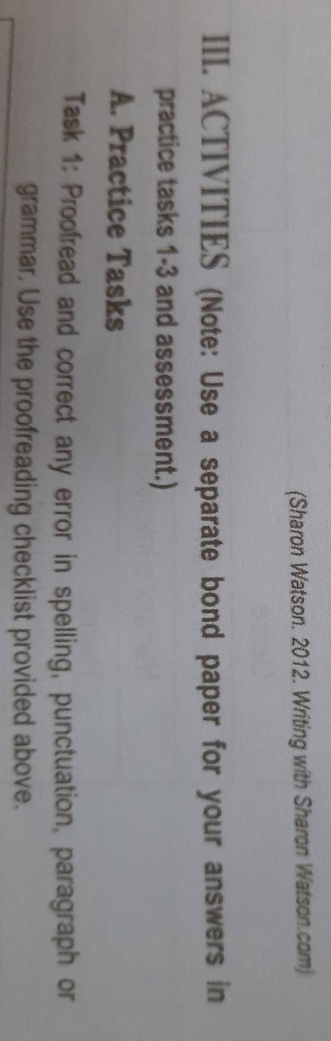 (Sharon Watson. 2012. Writing with Sharon Watson.com) 
III. ACTIVITIES (Note: Use a separate bond paper for your answers in 
practice tasks 1-3 and assessment.) 
A. Practice Tasks 
Task 1: Proofread and correct any error in spelling, punctuation, paragraph or 
grammar. Use the proofreading checklist provided above.