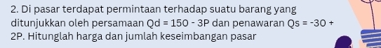 Di pasar terdapat permintaan terhadap suatu barang yang 
ditunjukkan oleh persamaan Qd=150-3P dan penawaran Qs=-30+
2P. Hitunglah harga dan jumlah keseimbangan pasar