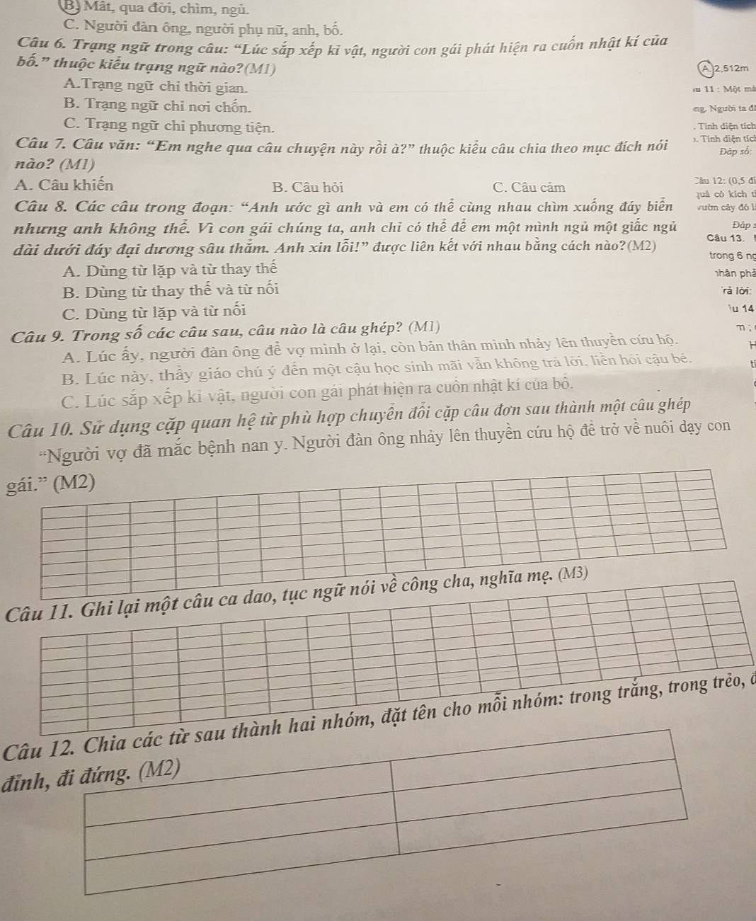 B. Mât, qua đời, chìm, ngù.
C. Người đàn ông, người phụ nữ, anh, bố.
Câu 6. Trạng ngữ trong câu: “Lúc sắp xếp kỉ vật, người con gái phát hiện ra cuốn nhật kí của
bố.” thuộc kiểu trạng ngữ nào?(M1) A 2.512m
A.Trạng ngữ chi thời gian.  ă 11 : Một mà
B. Trạng ngữ chỉ nơi chốn. ng. Người ta đi
C. Trạng ngữ chi phương tiện. . Tinh diện tích
Câu 7. Câu văn: “Em nghe qua câu chuyện này rồi à?” thuộc kiểu câu chia theo mục đích nói 1. Tính diện tích
nào? (M1) Đáp số:
A. Câu khiến B. Câu hỏi C. Câu cảm Câu 12: (0,5 đỉ
quà có kích tī
Câu 8. Các câu trong đoạn: “Anh ước gì anh và em có thể cùng nhau chìm xuống đáy biển vườn cây đól
nhưng anh không thể. Vì con gái chúng ta, anh chỉ có thể để em một mình ngủ một giấc ngủ  Đậps
đài dưới đáy đại dương sâu thắm. Anh xin lỗi!” được liên kết với nhau bằng cách nào?(M2) Câu 13.
trong 6 ng
A. Dùng từ lặp và từ thay thế phân phả
B. Dùng từ thay thế và từ nối r lời:
C. Dùng từ lặp và từ nối
iu 14
Câu 9. Trong số các câu sau, câu nào là câu ghép? (M1)
m;
A. Lúc ấy, người đàn ông để vợ mình ở lại, còn bản thân mình nhảy lên thuyền cứu hộ.
B. Lúc này, thấy giáo chú ý đến một cậu học sinh mãi vẫn không trả lời, liền hỏi cậu bé.
C. Lúc sắp xếp kỉ vật, người con gái phát hiện ra cuồn nhật kí của bố.
Câu 10. Sử dụng cặp quan hệ từ phù hợp chuyên đồi cặp câu đơn sau thành một câu ghép
*Người vợ đã mắc bệnh nan y. Người đàn ông nhảy lên thuyền cứu hộ đề trở về nuôi dạy con
Cở
đỉ