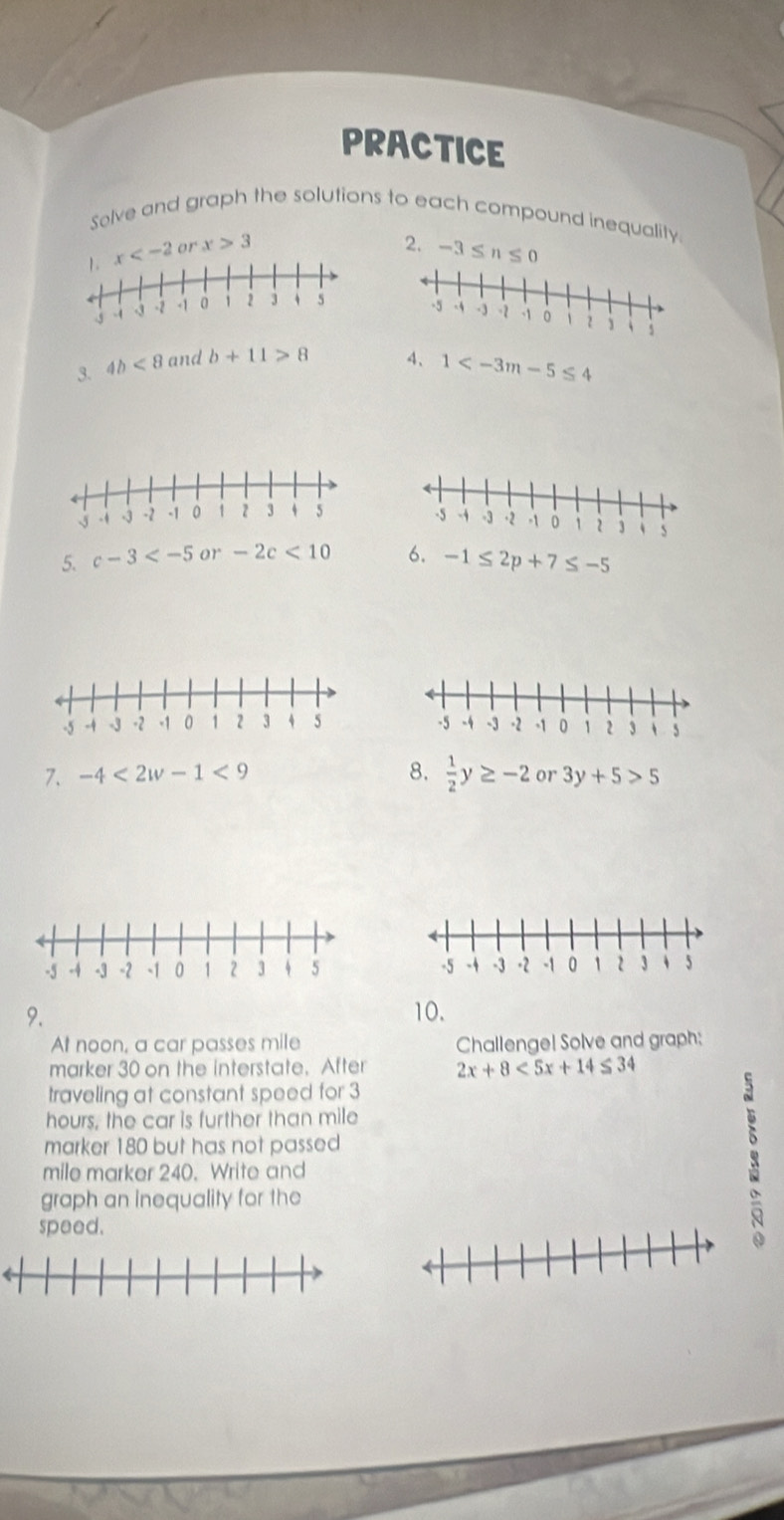 PRACTICE 
Solve and graph the solutions to each compound inequality. 
2.
x 3 -3≤ n≤ 0

3. 4b<8</tex> and b+11>8 4、 1
5. c-3 or -2c<10</tex> 6. -1≤ 2p+7≤ -5

7. -4<2w-1<9 8.  1/2 y≥ -2 or 3y+5>5

9. 
10. 
At noon, a car passes mile Challenge! Solve and graph: 
marker 30 on the interstate. After 2x+8<5x+14≤ 34
traveling at constant speed for 3
hours, the car is further than mile
marker 180 but has not passed
mile marker 240. Write and 
graph an inequality for the 
speed.