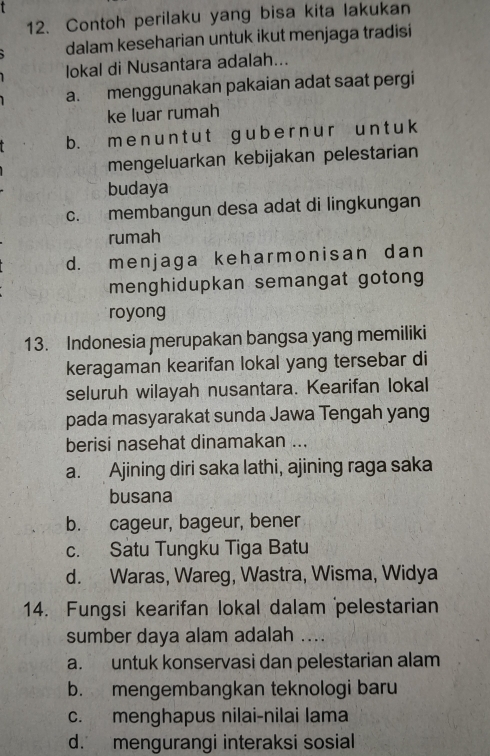 Contoh perilaku yang bisa kita lakukan
dalam keseharian untuk ikut menjaga tradisi
lokal di Nusantara adalah...
a. menggunakan pakaian adat saat pergi
ke luar rumah
b. m e n u n t u t g ub e r n u r u n t u k
mengeluarkan kebijakan pelestarian
budaya
c. membangun desa adat di lingkungan
rumah
d. menjaga keharmonisan dan
menghidupkan semangat gotong 
royong
13. Indonesia merupakan bangsa yang memiliki
keragaman kearifan lokal yang tersebar di
seluruh wilayah nusantara. Kearifan lokal
pada masyarakat sunda Jawa Tengah yang
berisi nasehat dinamakan ...
a. Ajining diri saka lathi, ajining raga saka
busana
b. cageur, bageur, bener
c. Satu Tungku Tiga Batu
d. Waras, Wareg, Wastra, Wisma, Widya
14. Fungsi kearifan lokal dalam pelestarian
sumber daya alam adalah ....
a. untuk konservasi dan pelestarian alam
b. mengembangkan teknologi baru
c. menghapus nilai-nilai lama
d. mengurangi interaksi sosial