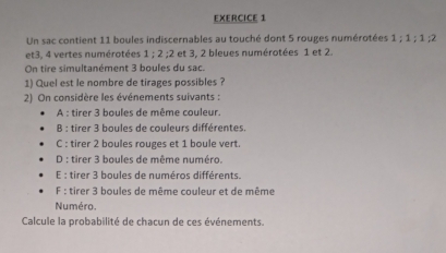 Un sac contient 11 boules indiscernables au touché dont 5 rouges numérotées 1 : 1 : 1 : 2
et 3, 4 vertes numérotées 1; 2 : 2 et 3, 2 bleues numérotées 1 et 2.
On tire simultanément 3 boules du sac.
1) Quel est le nombre de tirages possibles ?
2) On considère les événements suivants :
A : tirer 3 boules de même couleur.
B : tirer 3 boules de couleurs différentes.
C : tirer 2 boules rouges et 1 boule vert.
D : tirer 3 boules de même numéro.
E : tirer 3 boules de numéros différents.
F : tirer 3 boules de même couleur et de même
Numéro.
Calcule la probabilité de chacun de ces événements.