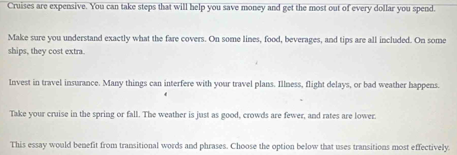 Cruises are expensive. You can take steps that will help you save money and get the most out of every dollar you spend. 
Make sure you understand exactly what the fare covers. On some lines, food, beverages, and tips are all included. On some 
ships, they cost extra. 
Invest in travel insurance. Many things can interfere with your travel plans. Illness, flight delays, or bad weather happens. 
Take your cruise in the spring or fall. The weather is just as good, crowds are fewer, and rates are lower. 
This essay would benefit from transitional words and phrases. Choose the option below that uses transitions most effectively.