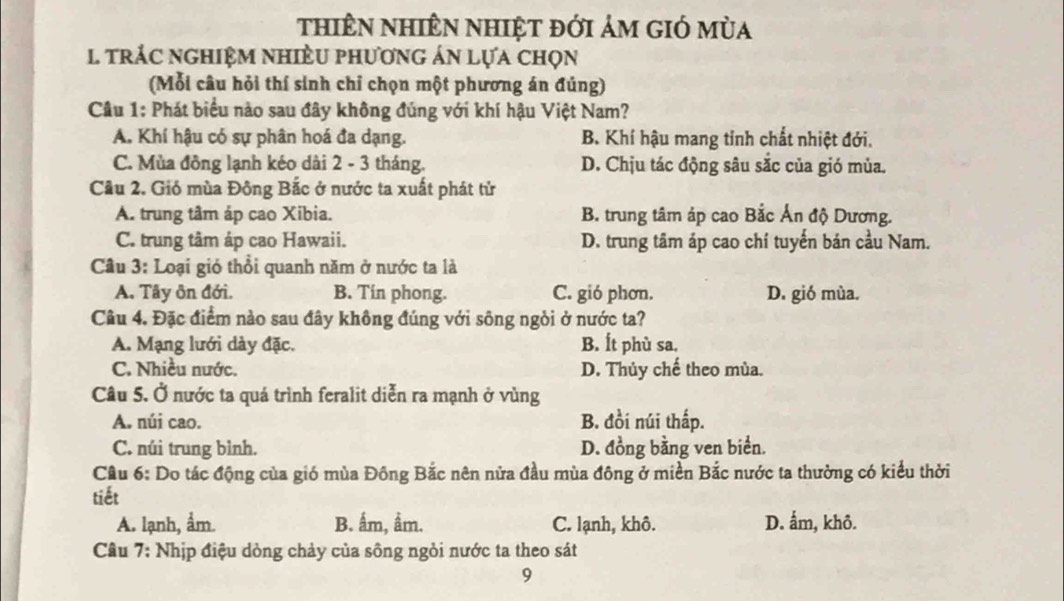 thiên nhiÊn nhiệt đới ảm gió mùa
1 trÁC nghiệM nhiÈU phương án lựa chọn
(Mỗi câu hỏi thí sinh chỉ chọn một phương án đúng)
Câu 1: Phát biểu nào sau đây không đúng với khí hậu Việt Nam?
A. Khí hậu có sự phân hoá đa dạng. B. Khí hậu mang tỉnh chất nhiệt đới.
C. Mùa đồng lạnh kéo dài 2 - 3 tháng. D. Chịu tác động sâu sắc của gió mùa.
Cầu 2. Gió mùa Đông Bắc ở nước ta xuất phát tử
A. trung tâm áp cao Xibia. B. trung tâm áp cao Bắc Ấn độ Dương.
C. trung tâm áp cao Hawaii. D. trung tâm áp cao chí tuyến bán cầu Nam.
Câu 3: Loại gió thổi quanh năm ở nước ta là
A. Tây ôn đới. B. Tin phong. C. gió phơn. D. gió mùa.
Cu 4. Đặc điểm nào sau đây không đúng với sông ngòi ở nước ta?
A. Mạng lưới dày đặc. B. Ít phù sa.
C. Nhiều nước. D. Thủy chế theo mùa.
Câu 5. Ở nước ta quá trình feralit diễn ra mạnh ở vùng
A. núi cao. B. đồi núi thấp.
C. núi trung bình. D. đồng bằng ven biển.
Câu 6: Do tác động của gió mùa Đông Bắc nên nửa đầu mùa đông ở miền Bắc nước ta thường có kiểu thời
tiết
A. lạnh, ẩm. B. ấm, ẩm. C. lạnh, khô. D. ẩm, khô.
Câu 7: Nhịp điệu dòng chảy của sông ngỏi nước ta theo sát
9