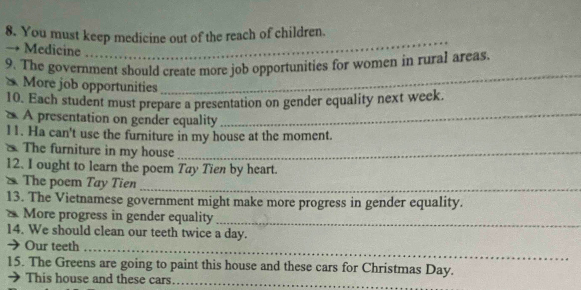 You must keep medicine out of the reach of children. 
_ 
_ 
→ Medicine ……_ 
_ 
9. The government should create more job opportunities for women in rural areas. 
& More job opportunities 
10. Each student must prepare a presentation on gender equality next week. 
* À presentation on gender equality_ 
11. Ha can't use the furniture in my house at the moment. 
The furniture in my house_ 
12. I ought to learn the poem Tay Tien by heart. 
* The poem Tay Tien_ 
13. The Vietnamese government might make more progress in gender equality. 
More progress in gender equality_ 
14. We should clean our teeth twice a day. 
→ Our teeth_ 
15. The Greens are going to paint this house and these cars for Christmas Day. 
This house and these cars_