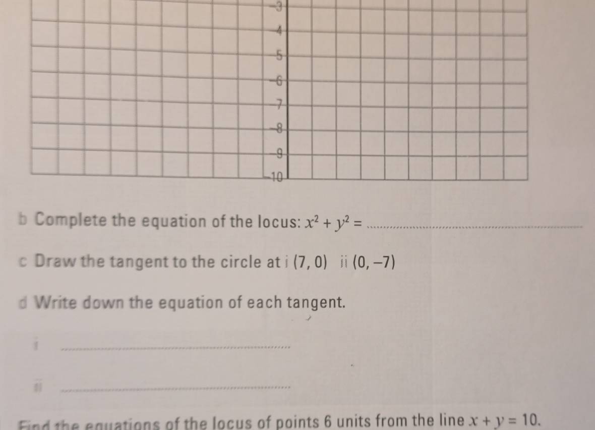 Complete the equation of the locus: x^2+y^2= _ 
c Draw the tangent to the circle at i (7,0) ji (0,-7)
d Write down the equation of each tangent. 
i 
_ 
_i 
Find the equations of the locus of points 6 units from the line x+y=10.