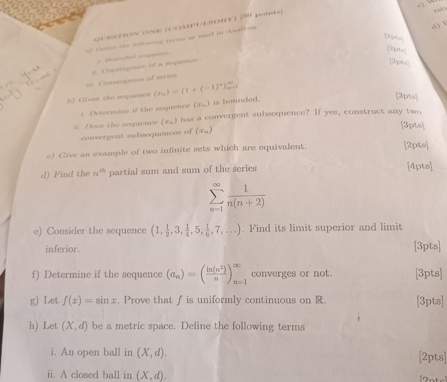 QUESTION ONE (COMPULSOIY) [30 points] 
ratá 
d) 
[2pts] 
) Deliue the following terms as used in Analyia 
2pts] 
2. Baunded soquence 
#. Convergence of a sequence . 
[2pts] 
in. Convergence of series. 
b) Given the sequence (x_n)=(1+(-1)^n)_(n=1)^(∈fty)
i. Determine if the sequence (x_n) is bounded. 
[2pts] 
ii. Does the sequence (x_n) has a convergent subsequence? If yes, construct any two 
convergent subsequences of (x_n)
[3pts] 
c) Give an example of two infinite sets which are equivalent. 
[2pts] 
d) Find the n^(th) partial sum and sum of the series [4pts]
sumlimits _(n=1)^(∈fty) 1/n(n+2) 
e) Consider the sequence (1, 1/2 ,3, 1/4 ,5, 1/6 ,7,...). Find its limit superior and limit 
inferior. [3pts] 
f) Determine if the sequence (a_n)=( ln (n^2)/n )_(n=1)^(∈fty) converges or not. [3pts] 
g) Let f(x)=sin x. Prove that f is uniformly continuous on R. [3pts] 
h) Let (X,d) be a metric space. Define the following terms 
i. An open ball in (X,d). [2pts] 
ii. A closed ball in (X,d). [2nts]