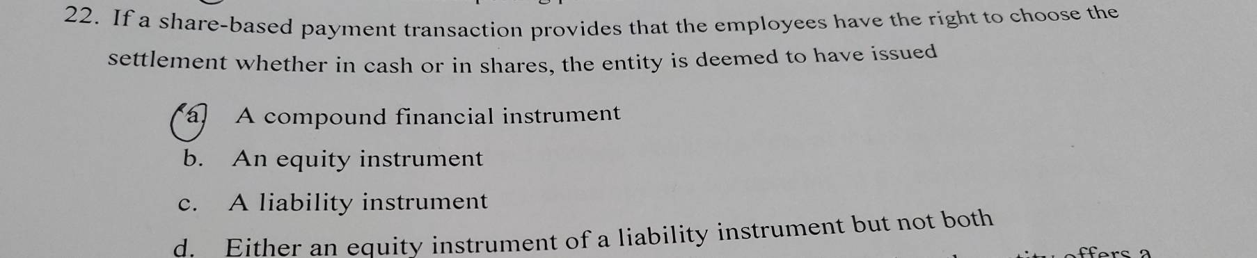 If a share-based payment transaction provides that the employees have the right to choose the
settlement whether in cash or in shares, the entity is deemed to have issued
a A compound financial instrument
b. An equity instrument
c. A liability instrument
d. Either an equity instrument of a liability instrument but not both