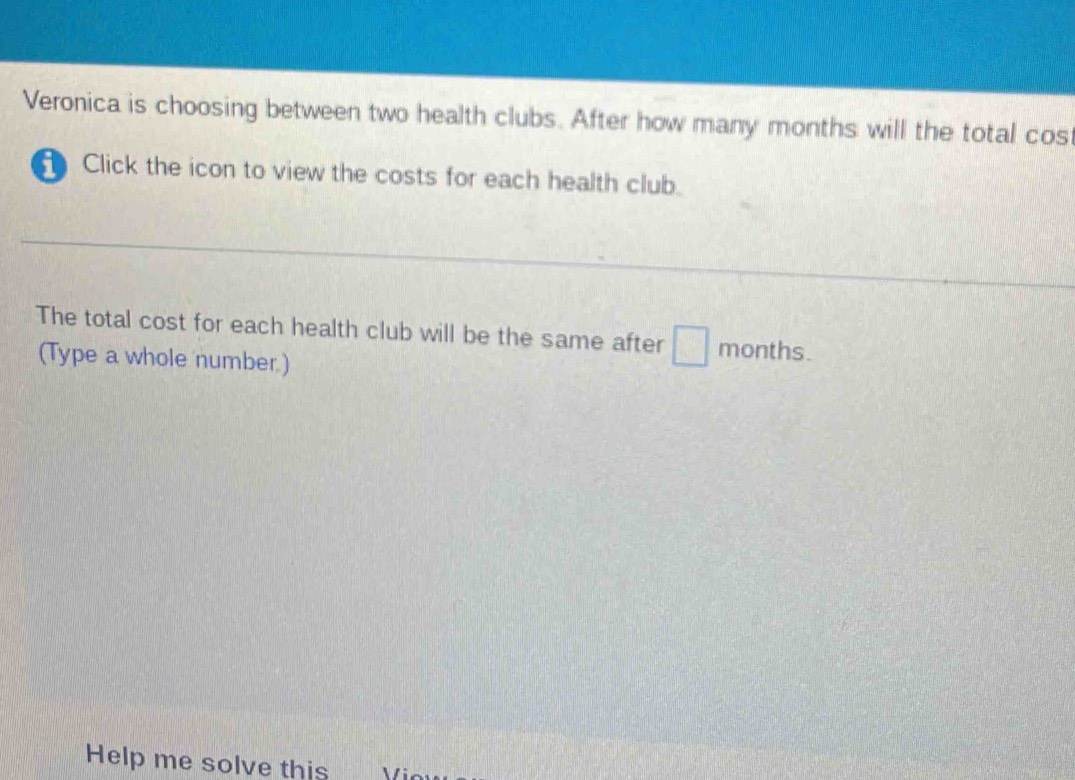 Veronica is choosing between two health clubs. After how many months will the total cos 
Click the icon to view the costs for each health club. 
The total cost for each health club will be the same after months. 
(Type a whole number.) 
Help me solve this