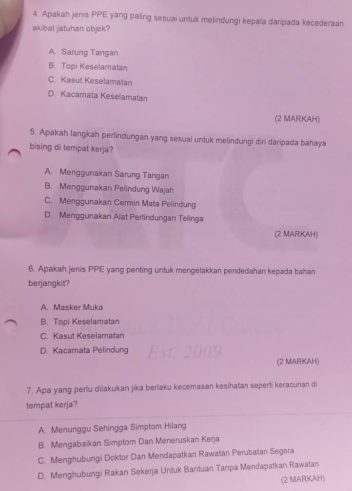 Apakah jenis PPE yang paling sesuai untuk melindungi kepala daripada kecederaan
akibat jatuhan objek?
A. Sarung Tangan
B. Topi Keselamatan
C. Kasut Keselamatan
D. Kacamata Keselamatan
(2 MARKAH)
5. Apakah langkah perlindungan yang sesuai untuk melindungi diri daripada bahaya
bising di tempat kerja?
A. Menggunakan Sarung Tangan
B. Menggunakan Pelindung Wajah
C. Menggunakan Cermin Mata Pelindung
D. Menggunakan Alat Perlindungan Telinga
(2 MARKAH)
6. Apakah jenis PPE yang penting untuk mengelakkan pendedahan kepada bahan
berjangkit?
A. Masker Muka
B. Topi Keselamatan
C. Kasut Keselamatan
D. Kacamata Pelindung
(2 MARKAH)
7. Apa yang perlu dilakukan jika berlaku kecemasan kesihatan seperti keracunan di
tempat kerja?
A. Menunggu Sehingga Simptom Hilang
B. Mengabaikan Simptom Dan Meneruskan Kerja
C. Menghubungi Doktor Dan Mendapatkan Rawatan Perubatan Segera
D. Menghubungi Rakan Sekerja Untuk Bantuan Tanpa Mendapatkan Rawatan
(2 MARKAH)