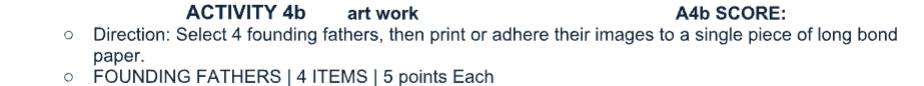 ACTIVITY 4b art work A4b SCORE: 
Direction: Select 4 founding fathers, then print or adhere their images to a single piece of long bond 
paper. 
FOUNDING FATHERS | 4 ITEMS | 5 points Each