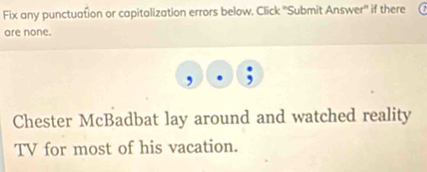 Fix any punctuation or capitalization errors below. Click ''Submit Answer'' if there 
are none. 
, 
Chester McBadbat lay around and watched reality 
TV for most of his vacation.