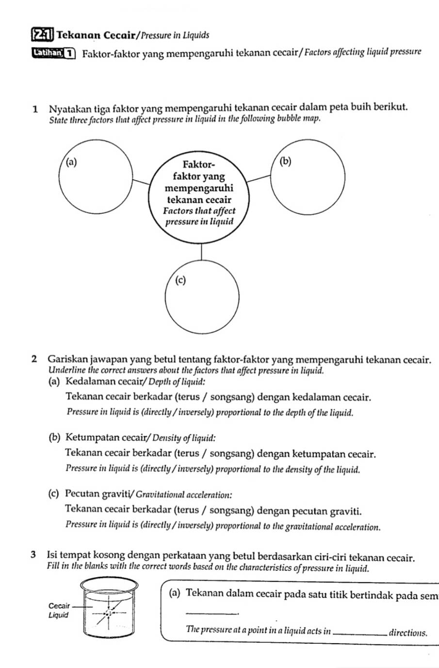 Tekanan Cecair/Pressure in Liquids 
1) Faktor-faktor yang mempengaruhi tekanan cecair/Factors affecting liquid pressure 
1 Nyatakan tiga faktor yang mempengaruhi tekanan cecair dalam peta buih berikut. 
State three factors that affect pressure in liquid in the following bubble map. 
2 Gariskan jawapan yang betul tentang faktor-faktor yang mempengaruhi tekanan cecair. 
Underline the correct answers about the factors that affect pressure in liquid. 
(a) Kedalaman cecair/ Depth of liquid: 
Tekanan cecair berkadar (terus / songsang) dengan kedalaman cecair. 
Pressure in liquid is (directly /inversely) proportional to the depth of the liquid. 
(b) Ketumpatan cecair/ Density of liquid: 
Tekanan cecair berkadar (terus / songsang) dengan ketumpatan cecair. 
Pressure in liquid is (directly / inversely) proportional to the density of the liquid. 
(c) Pecutan graviti/ Gravitational acceleration: 
Tekanan cecair berkadar (terus / songsang) dengan pecutan graviti. 
Pressure in liquid is (directly / inversely) proportional to the gravitational acceleration. 
3 Isi tempat kosong dengan perkataan yang betul berdasarkan ciri-ciri tekanan cecair. 
Fill in the blanks with the correct words based on the characteristics of pressure in liquid. 
(a) Tekanan dalam cecair pada satu titik bertindak pada sem 
_ 
The pressure at a point in a liquid acts in _directions.