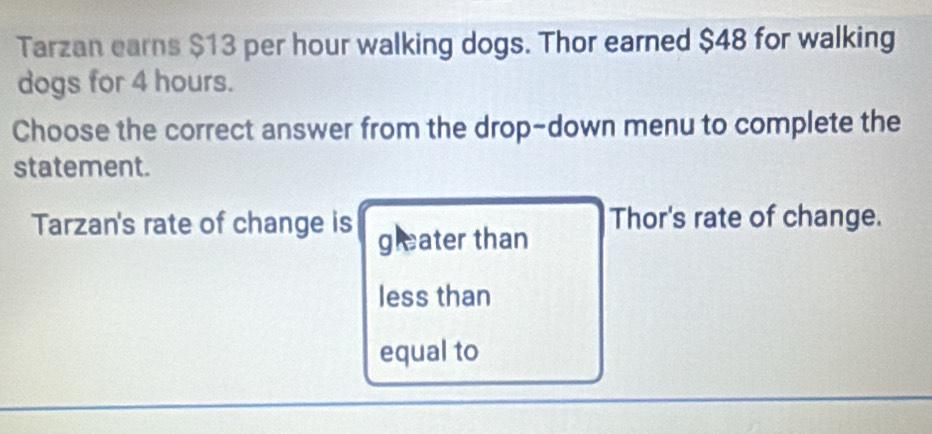 Tarzan earns $13 per hour walking dogs. Thor earned $48 for walking
dogs for 4 hours.
Choose the correct answer from the drop-down menu to complete the
statement.
Tarzan's rate of change is gleater than Thor's rate of change.
less than
equal to