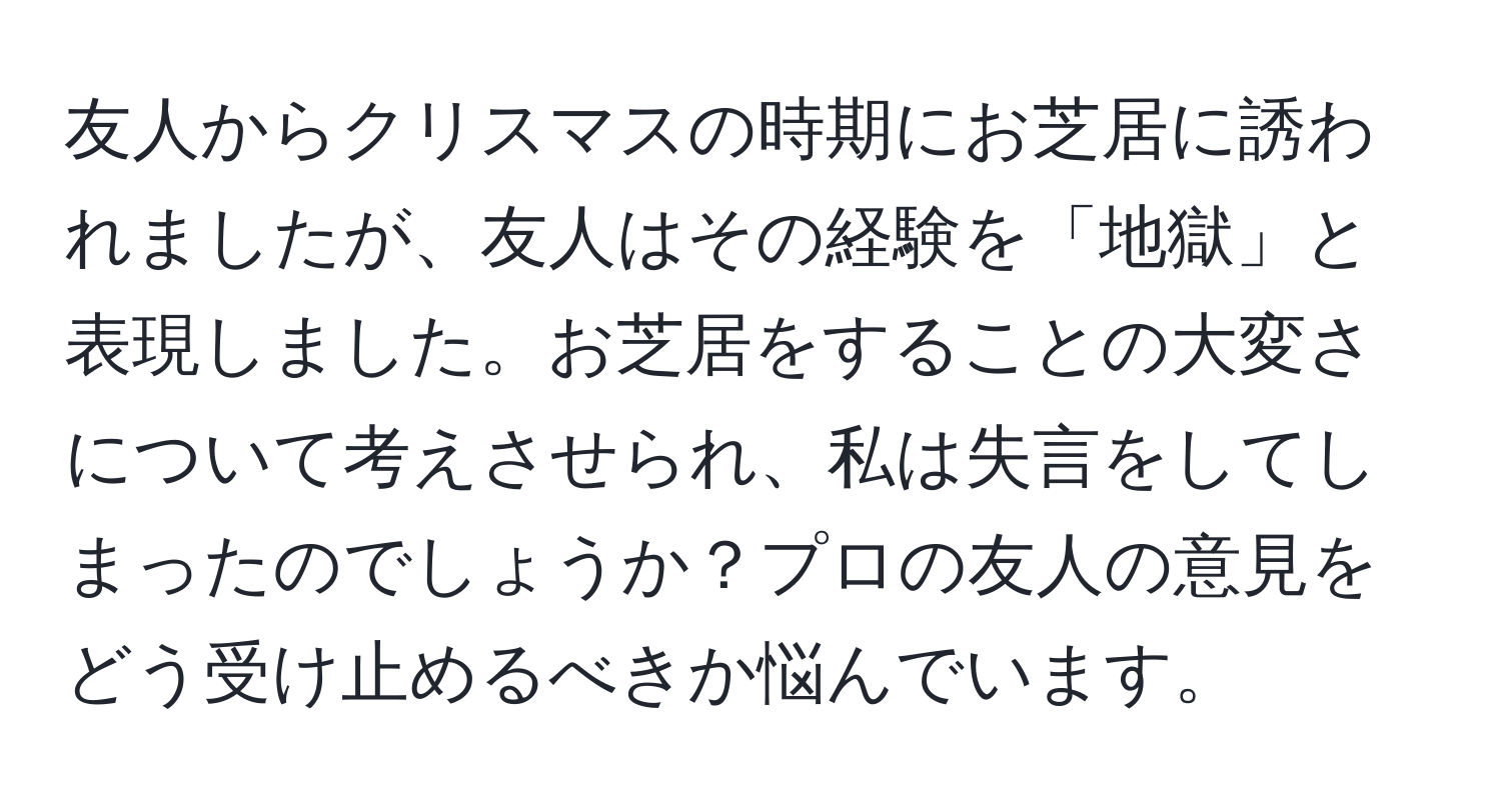 友人からクリスマスの時期にお芝居に誘われましたが、友人はその経験を「地獄」と表現しました。お芝居をすることの大変さについて考えさせられ、私は失言をしてしまったのでしょうか？プロの友人の意見をどう受け止めるべきか悩んでいます。