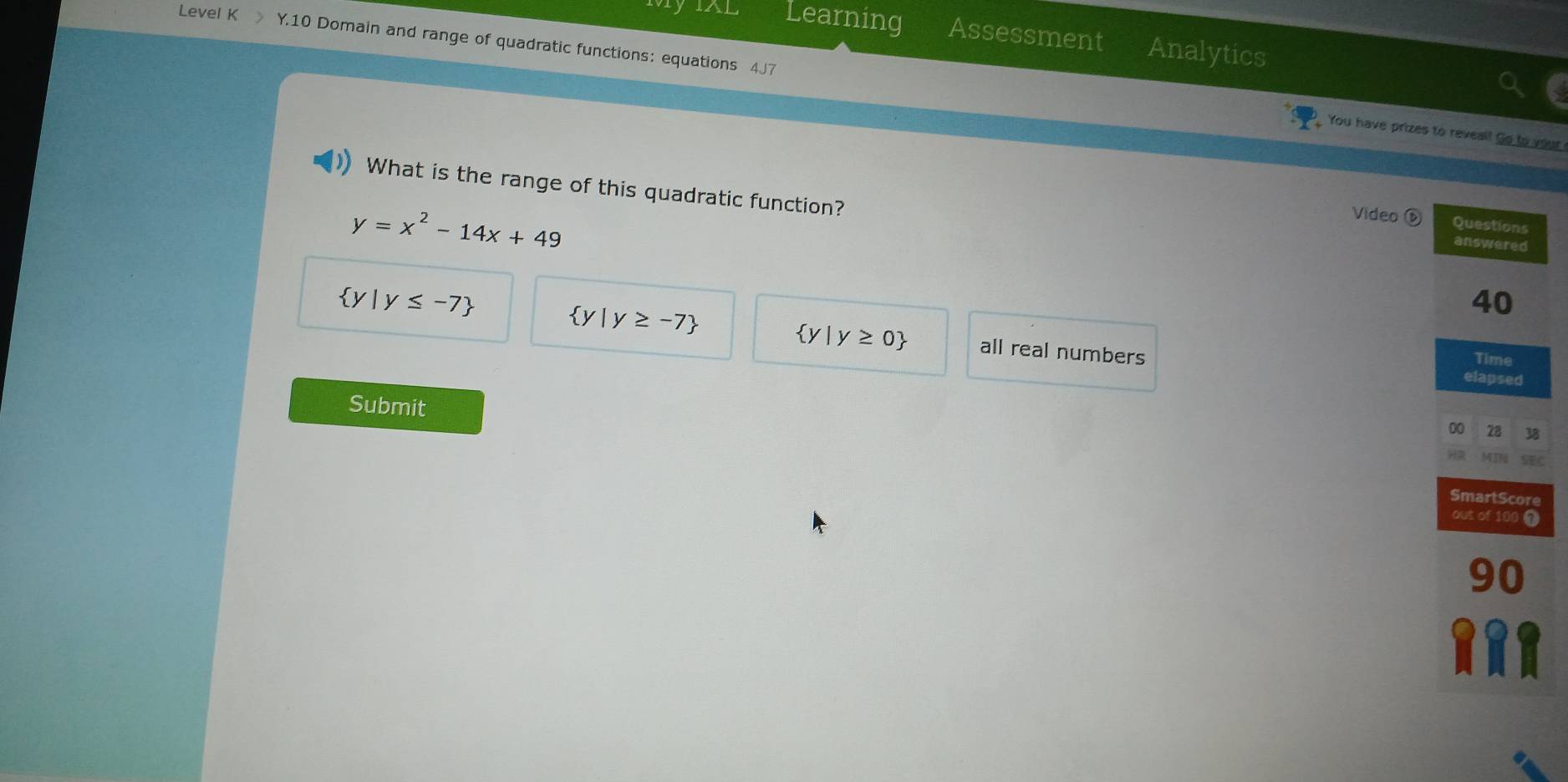 Learning Assessment Analytics
Level K 》 Y.10 Domain and range of quadratic functions: equations 4J7
You have prizes to reveal! Go to your 
What is the range of this quadratic function?
y=x^2-14x+49
Video
 y|y≥ -7
 y|y≥ 0
 y|y≤ -7 all real numbers
Submit
C
e