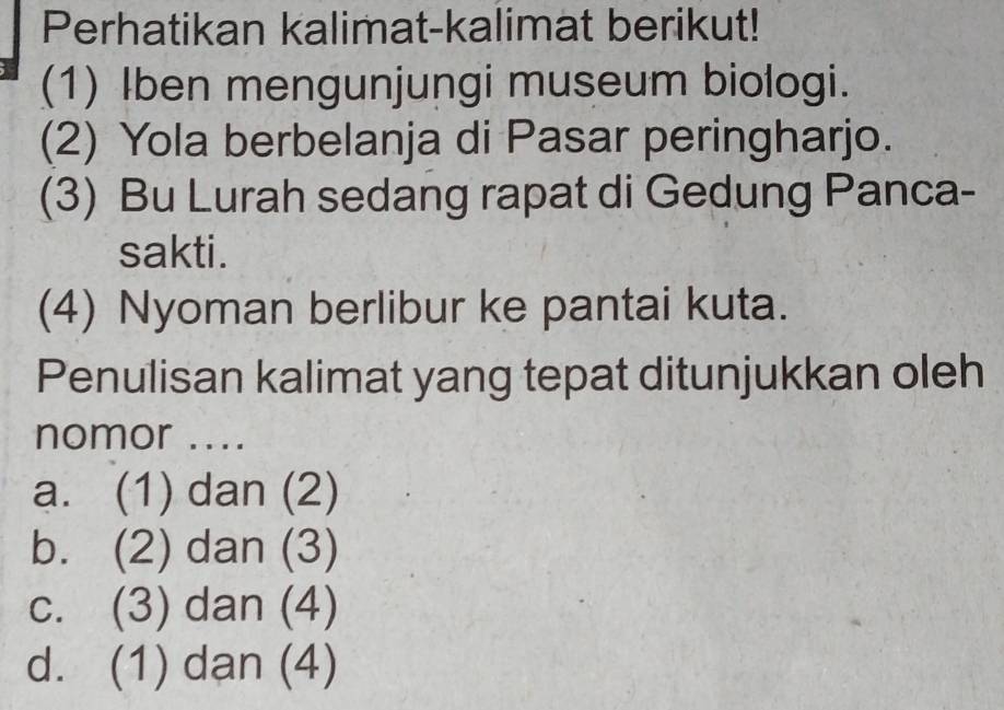 Perhatikan kalimat-kalimat berikut!
(1) Iben mengunjungi museum biologi.
(2) Yola berbelanja di Pasar peringharjo.
(3) Bu Lurah sedang rapat di Gedung Panca-
sakti.
(4) Nyoman berlibur ke pantai kuta.
Penulisan kalimat yang tepat ditunjukkan oleh
nomor ....
a. (1) dan (2)
b. (2) dan (3)
c. (3) dan (4)
d. (1) dạn (4)