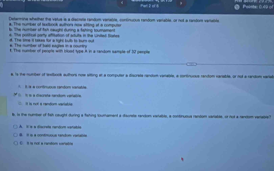 <
nW Scares 29.27
Part 2 of 6 < Points: 0.49 of
Determine whether the value is a discrete random vanable, continuous random variable, or not a random variable
a. The number of textbook authors now sitting at a computer
b. The number of fish caught during a fishing tournament
c. The political party affiliation of adults in the United States
d. The time it takes for a light bulb to burn out
e. The number of bald eagles in a country
f. The number of people with blood type A in a random sample of  32 people
_
_
s. Is the number of textbook authors now sitting at a computer a discrete random variable, a continuous random variable, or not a random variab
It is a continuous random variable.
It is a discrete random variable.
It is not a random variable.
b. is the number of fish caught during a fishing tournament a discrete random variable, a continuous random variable, or not a random variable?
A. It is a discrete random variable.
B. If is a continuous random variable
C. It is not a random variable