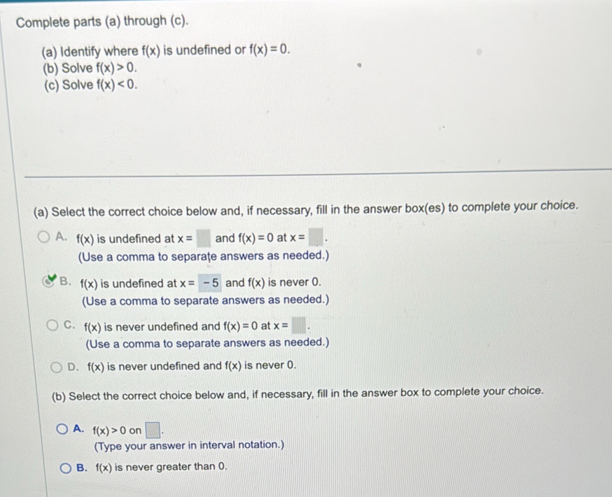 Complete parts (a) through (c).
(a) Identify where f(x) is undefined or f(x)=0. 
(b) Solve f(x)>0. 
(c) Solve f(x)<0</tex>. 
(a) Select the correct choice below and, if necessary, fill in the answer box(es) to complete your choice.
A. f(x) is undefined at x=□ and f(x)=0 at x=□. 
(Use a comma to separaţe answers as needed.)
B. f(x) is undefined at x=-5 and f(x) is never 0.
(Use a comma to separate answers as needed.)
C. f(x) is never undefined and f(x)=0 at x=□. 
(Use a comma to separate answers as needed.)
D. f(x) is never undefined and f(x) is never 0.
(b) Select the correct choice below and, if necessary, fill in the answer box to complete your choice.
A. f(x)>0 on □. 
(Type your answer in interval notation.)
B. f(x) is never greater than 0.