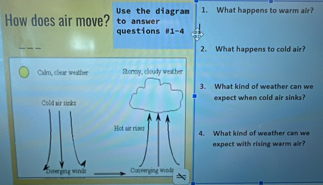 Use the diagram 1. What happens to warm air?
How does air move? to answer
questions #1-4
_
2. What happens to cold air?
Calm, clear weather Stormy, cloudy weather
3. What kind of weather can we
expect when cold air sinks?
Cold air sinks
Hot air rises
4. What kind of weather can we
expect with rising warm air?
Diverging winds Converging winds