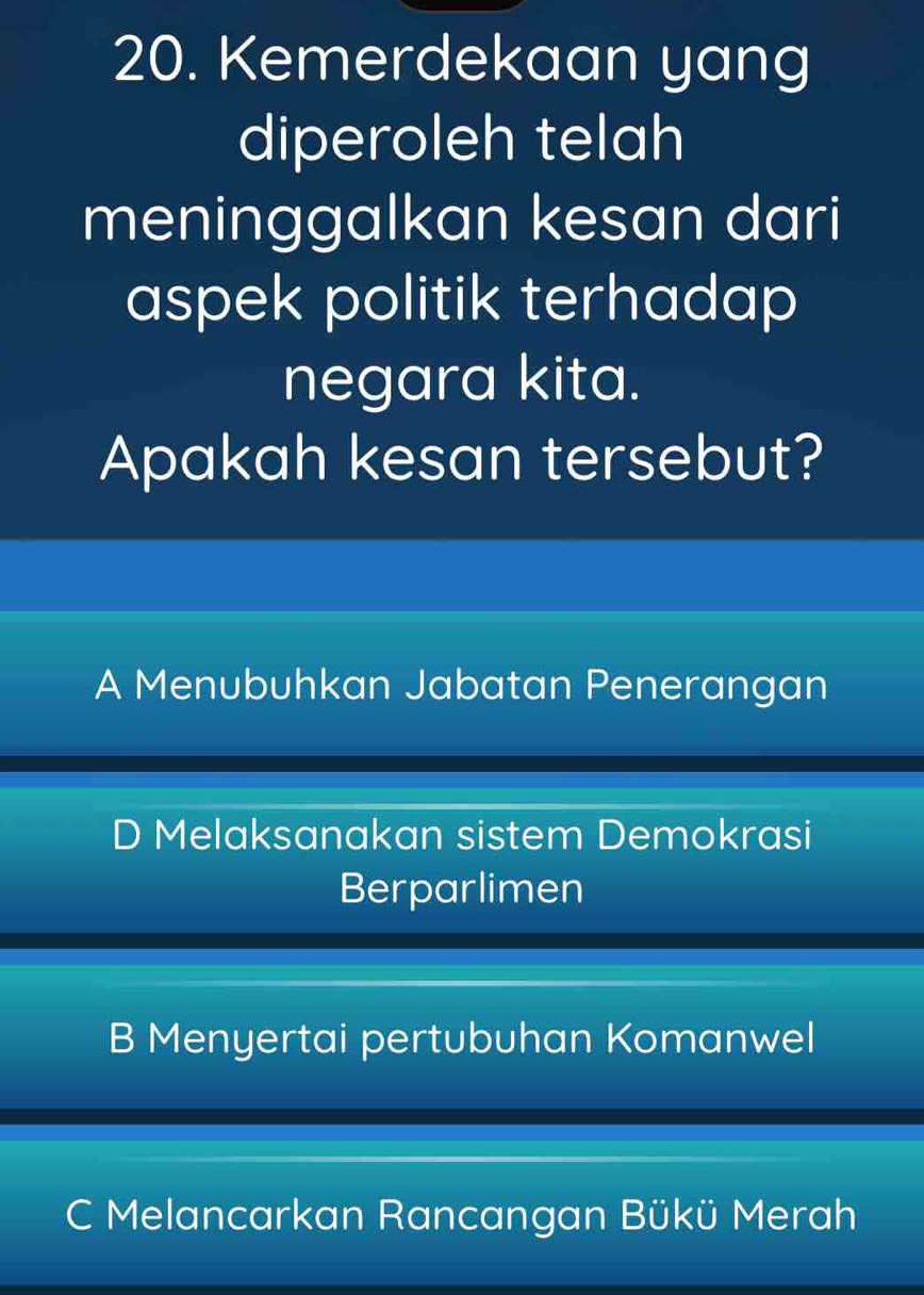 Kemerdekaan yang
diperoleh telah
meninggalkan kesan dari
aspek politik terhadap
negara kita.
Apakah kesan tersebut?
A Menubuhkan Jabatan Penerangan
D Melaksanakan sistem Demokrasi
Berparlimen
B Menyertai pertubuhan Komanwel
C Melancarkan Rancangan Bükü Merah