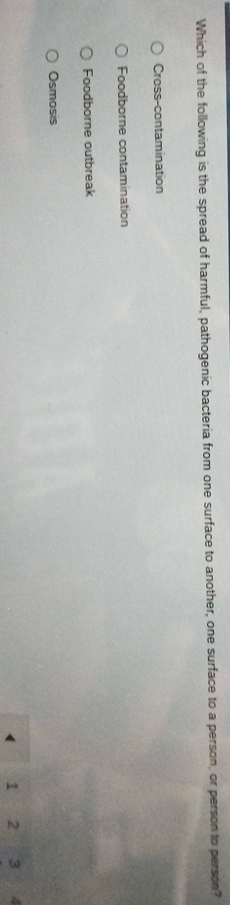 Which of the following is the spread of harmful, pathogenic bacteria from one surface to another, one surface to a person, or person to person?
Cross-contamination
Foodborne contamination
Foodborne outbreak
Osmosis
1 2 3