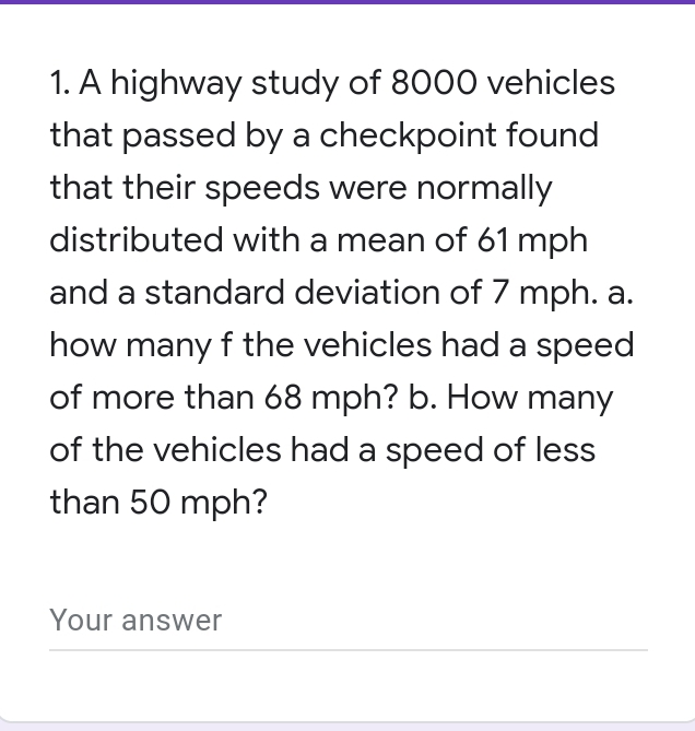 A highway study of 8000 vehicles
that passed by a checkpoint found
that their speeds were normally
distributed with a mean of 61 mph
and a standard deviation of 7 mph. a.
how many f the vehicles had a speed
of more than 68 mph? b. How many
of the vehicles had a speed of less
than 50 mph?
Your answer