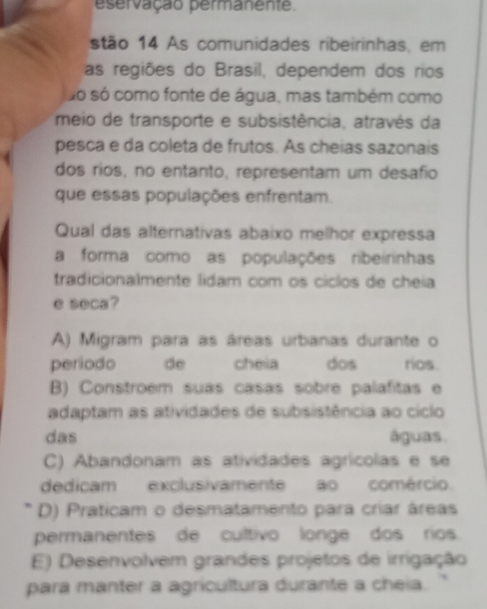 eservação permanente.
stão 14 As comunidades ribeirinhas, em
as regiões do Brasil, dependem dos rios
do só como fonte de água, mas também como
meio de transporte e subsistência, através da
pesca e da coleta de frutos. As cheias sazonais
dos ríos, no entanto, representam um desafio
que essas populações enfrentam.
Qual das alternativas abaixo melhor expressa
a forma como as populações ribeirinhas
tradicionalmente lidam com os cíclos de cheia
e seca?
A) Migram para as áreas urbanas durante o
periodo de cheia dos rios.
B) Constroem suas casas sobre palafitas e
adaptam as atividades de subsistência ao ciclo
das águas
C) Abandonam as atividades agrícolas e se
dedicam exclusivamente ao comércio.
D) Praticam o desmatamento para criar áreas
permanentes de cultivo longe dos rios.
E) Desenvolvem grandes projetos de irrigação
para manter a agricultura durante a cheia.