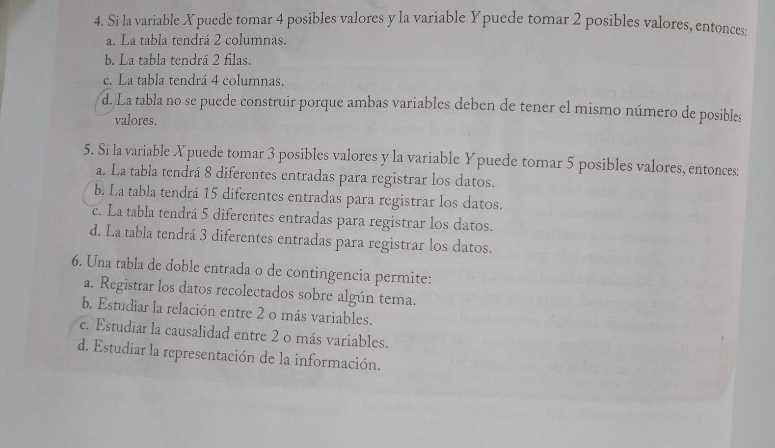 Si la variable Xpuede tomar 4 posibles valores y la variable Ypuede tomar 2 posibles valores, entonces:
a. La tabla tendrá 2 columnas.
b. La tabla tendrá 2 filas.
c. La tabla tendrá 4 columnas.
d. La tabla no se puede construir porque ambas variables deben de tener el mismo número de posibles
valores.
5. Si la variable Xpuede tomar 3 posibles valores y la variable Ypuede tomar 5 posibles valores, entonces:
a. La tabla tendrá 8 diferentes entradas para registrar los datos.
b. La tabla tendrá 15 diferentes entradas para registrar los datos.
c. La tabla tendrá 5 diferentes entradas para registrar los datos.
d. La tabla tendrá 3 diferentes entradas para registrar los datos.
6. Una tabla de doble entrada o de contingencia permite:
a. Registrar los datos recolectados sobre algún tema.
b. Estudiar la relación entre 2 o más variables.
c. Estudiar la causalidad entre 2 o más variables.
d. Estudiar la representación de la información.