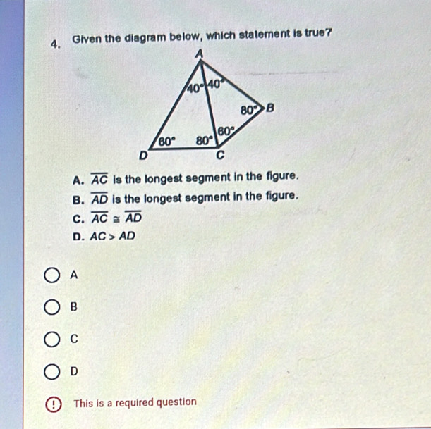 Given the diagram below, which statement is true?
A. overline AC is the longest segment in the figure.
B. overline AD is the longest segment in the figure.
C. overline AC≌ overline AD
D. AC>AD
A
B
C
D
D This is a required question