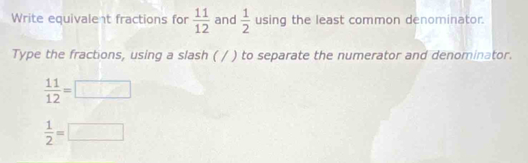 Write equivalent fractions for  11/12  and  1/2  using the least common denominator. 
Type the fractions, using a slash ( / ) to separate the numerator and denominator.
 11/12 =□
 1/2 =□